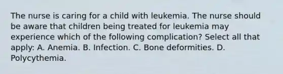 The nurse is caring for a child with leukemia. The nurse should be aware that children being treated for leukemia may experience which of the following complication? Select all that apply: A. Anemia. B. Infection. C. Bone deformities. D. Polycythemia.