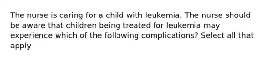 The nurse is caring for a child with leukemia. The nurse should be aware that children being treated for leukemia may experience which of the following complications? Select all that apply