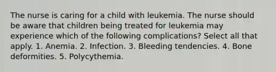 The nurse is caring for a child with leukemia. The nurse should be aware that children being treated for leukemia may experience which of the following complications? Select all that apply. 1. Anemia. 2. Infection. 3. Bleeding tendencies. 4. Bone deformities. 5. Polycythemia.