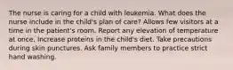 The nurse is caring for a child with leukemia. What does the nurse include in the child's plan of care? Allows few visitors at a time in the patient's room. Report any elevation of temperature at once. Increase proteins in the child's diet. Take precautions during skin punctures. Ask family members to practice strict hand washing.