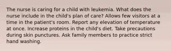 The nurse is caring for a child with leukemia. What does the nurse include in the child's plan of care? Allows few visitors at a time in the patient's room. Report any elevation of temperature at once. Increase proteins in the child's diet. Take precautions during skin punctures. Ask family members to practice strict hand washing.