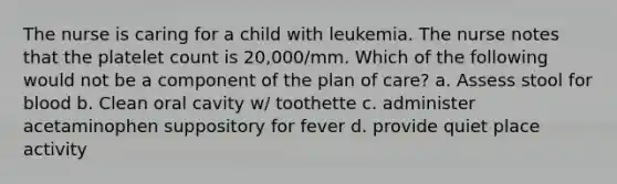 The nurse is caring for a child with leukemia. The nurse notes that the platelet count is 20,000/mm. Which of the following would not be a component of the plan of care? a. Assess stool for blood b. Clean oral cavity w/ toothette c. administer acetaminophen suppository for fever d. provide quiet place activity