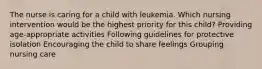 The nurse is caring for a child with leukemia. Which nursing intervention would be the highest priority for this child? Providing age-appropriate activities Following guidelines for protective isolation Encouraging the child to share feelings Grouping nursing care