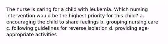 The nurse is caring for a child with leukemia. Which nursing intervention would be the highest priority for this child? a. encouraging the child to share feelings b. grouping nursing care c. following guidelines for reverse isolation d. providing age-appropriate activities