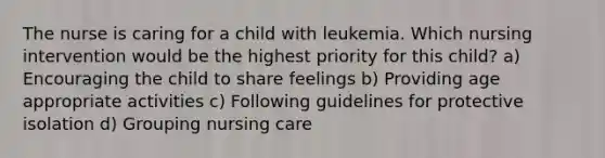 The nurse is caring for a child with leukemia. Which nursing intervention would be the highest priority for this child? a) Encouraging the child to share feelings b) Providing age appropriate activities c) Following guidelines for protective isolation d) Grouping nursing care