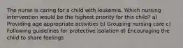 The nurse is caring for a child with leukemia. Which nursing intervention would be the highest priority for this child? a) Providing age appropriate activities b) Grouping nursing care c) Following guidelines for protective isolation d) Encouraging the child to share feelings