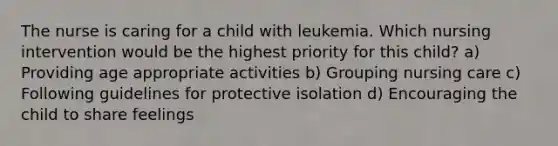 The nurse is caring for a child with leukemia. Which nursing intervention would be the highest priority for this child? a) Providing age appropriate activities b) Grouping nursing care c) Following guidelines for protective isolation d) Encouraging the child to share feelings