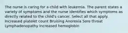 The nurse is caring for a child with leukemia. The parent states a variety of symptoms and the nurse identifies which symptoms as directly related to the child's cancer. Select all that apply. Increased platelet count Bruising Anorexia Sore throat Lymphadenopathy Increased hemoglobin