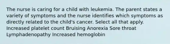 The nurse is caring for a child with leukemia. The parent states a variety of symptoms and the nurse identifies which symptoms as directly related to the child's cancer. Select all that apply. Increased platelet count Bruising Anorexia Sore throat Lymphadenopathy Increased hemoglobin