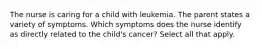 The nurse is caring for a child with leukemia. The parent states a variety of symptoms. Which symptoms does the nurse identify as directly related to the child's cancer? Select all that apply.