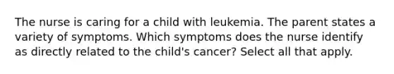 The nurse is caring for a child with leukemia. The parent states a variety of symptoms. Which symptoms does the nurse identify as directly related to the child's cancer? Select all that apply.