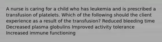 A nurse is caring for a child who has leukemia and is prescribed a transfusion of platelets. Which of the following should the client experience as a result of the transfusion? Reduced bleeding time Decreased plasma globulins Improved activity tolerance Increased immune functioning