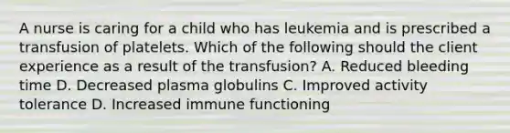 A nurse is caring for a child who has leukemia and is prescribed a transfusion of platelets. Which of the following should the client experience as a result of the transfusion? A. Reduced bleeding time D. Decreased plasma globulins C. Improved activity tolerance D. Increased immune functioning