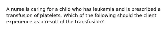 A nurse is caring for a child who has leukemia and is prescribed a transfusion of platelets. Which of the following should the client experience as a result of the transfusion?