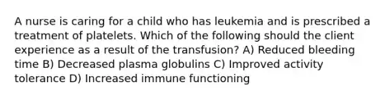 A nurse is caring for a child who has leukemia and is prescribed a treatment of platelets. Which of the following should the client experience as a result of the transfusion? A) Reduced bleeding time B) Decreased plasma globulins C) Improved activity tolerance D) Increased immune functioning