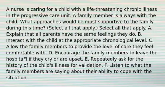 A nurse is caring for a child with a life-threatening chronic illness in the progressive care unit. A family member is always with the child. What approaches would be most supportive to the family during this time? (Select all that apply.) Select all that apply. A. Explain that all parents have the same feelings they do. B. Interact with the child at the appropriate chronological level. C. Allow the family members to provide the level of care they feel comfortable with. D. Encourage the family members to leave the hospitaFl if they cry or are upset. E. Repeatedly ask for the history of the child's illness for validation. F. Listen to what the family members are saying about their ability to cope with the situation.