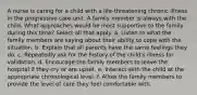 A nurse is caring for a child with a life-threatening chronic illness in the progressive care unit. A family member is always with the child. What approaches would be most supportive to the family during this time? Select all that apply. a. Listen to what the family members are saying about their ability to cope with the situation. b. Explain that all parents have the same feelings they do. c. Repeatedly ask for the history of the child's illness for validation. d. Encourage the family members to leave the hospital if they cry or are upset. e. Interact with the child at the appropriate chronological level. f. Allow the family members to provide the level of care they feel comfortable with.