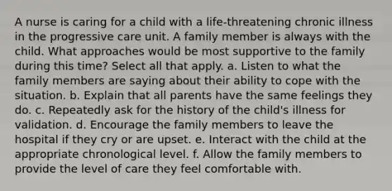 A nurse is caring for a child with a life-threatening chronic illness in the progressive care unit. A family member is always with the child. What approaches would be most supportive to the family during this time? Select all that apply. a. Listen to what the family members are saying about their ability to cope with the situation. b. Explain that all parents have the same feelings they do. c. Repeatedly ask for the history of the child's illness for validation. d. Encourage the family members to leave the hospital if they cry or are upset. e. Interact with the child at the appropriate chronological level. f. Allow the family members to provide the level of care they feel comfortable with.