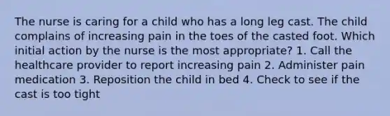 The nurse is caring for a child who has a long leg cast. The child complains of increasing pain in the toes of the casted foot. Which initial action by the nurse is the most appropriate? 1. Call the healthcare provider to report increasing pain 2. Administer pain medication 3. Reposition the child in bed 4. Check to see if the cast is too tight