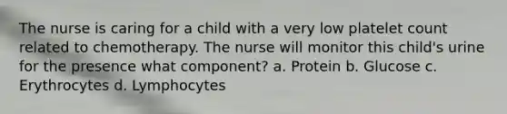 The nurse is caring for a child with a very low platelet count related to chemotherapy. The nurse will monitor this child's urine for the presence what component? a. Protein b. Glucose c. Erythrocytes d. Lymphocytes