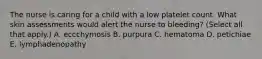 The nurse is caring for a child with a low platelet count. What skin assessments would alert the nurse to bleeding? (Select all that apply.) A. eccchymosis B. purpura C. hematoma D. petichiae E. lymphadenopathy