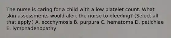 The nurse is caring for a child with a low platelet count. What skin assessments would alert the nurse to bleeding? (Select all that apply.) A. eccchymosis B. purpura C. hematoma D. petichiae E. lymphadenopathy