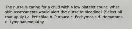 The nurse is caring for a child with a low platelet count. What skin assessments would alert the nurse to bleeding? (Select all that apply.) a. Petichiae b. Purpura c. Ecchymosis d. Hematoma e. Lymphadenopathy