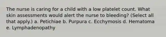 The nurse is caring for a child with a low platelet count. What skin assessments would alert the nurse to bleeding? (Select all that apply.) a. Petichiae b. Purpura c. Ecchymosis d. Hematoma e. Lymphadenopathy