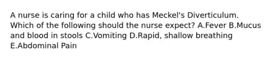 A nurse is caring for a child who has Meckel's Diverticulum. Which of the following should the nurse expect? A.Fever B.Mucus and blood in stools C.Vomiting D.Rapid, shallow breathing E.Abdominal Pain