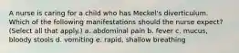 A nurse is caring for a child who has Meckel's diverticulum. Which of the following manifestations should the nurse expect? (Select all that apply.) a. abdominal pain b. fever c. mucus, bloody stools d. vomiting e. rapid, shallow breathing