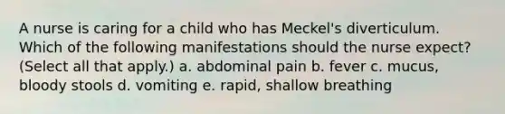 A nurse is caring for a child who has Meckel's diverticulum. Which of the following manifestations should the nurse expect? (Select all that apply.) a. abdominal pain b. fever c. mucus, bloody stools d. vomiting e. rapid, shallow breathing