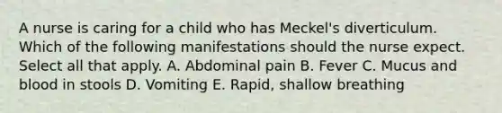 A nurse is caring for a child who has Meckel's diverticulum. Which of the following manifestations should the nurse expect. Select all that apply. A. Abdominal pain B. Fever C. Mucus and blood in stools D. Vomiting E. Rapid, shallow breathing