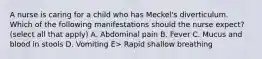 A nurse is caring for a child who has Meckel's diverticulum. Which of the following manifestations should the nurse expect? (select all that apply) A. Abdominal pain B. Fever C. Mucus and blood in stools D. Vomiting E> Rapid shallow breathing