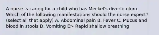 A nurse is caring for a child who has Meckel's diverticulum. Which of the following manifestations should the nurse expect? (select all that apply) A. Abdominal pain B. Fever C. Mucus and blood in stools D. Vomiting E> Rapid shallow breathing