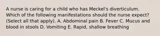 A nurse is caring for a child who has Meckel's diverticulum. Which of the following manifestations should the nurse expect? (Select all that apply). A. Abdominal pain B. Fever C. Mucus and blood in stools D. Vomiting E. Rapid, shallow breathing