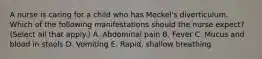 A nurse is caring for a child who has Meckel's diverticulum. Which of the following manifestations should the nurse expect? (Select all that apply.) A. Abdominal pain B. Fever C. Mucus and blood in stools D. Vomiting E. Rapid, shallow breathing