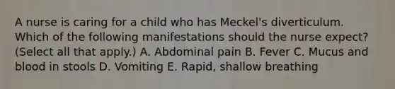 A nurse is caring for a child who has Meckel's diverticulum. Which of the following manifestations should the nurse expect? (Select all that apply.) A. Abdominal pain B. Fever C. Mucus and blood in stools D. Vomiting E. Rapid, shallow breathing