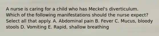 A nurse is caring for a child who has Meckel's diverticulum. Which of the following manifestations should the nurse expect? Select all that apply. A. Abdominal pain B. Fever C. Mucus, bloody stools D. Vomiting E. Rapid, shallow breathing