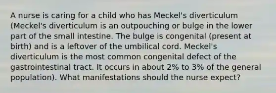 A nurse is caring for a child who has Meckel's diverticulum (Meckel's diverticulum is an outpouching or bulge in the lower part of the small intestine. The bulge is congenital (present at birth) and is a leftover of the umbilical cord. Meckel's diverticulum is the most common congenital defect of the gastrointestinal tract. It occurs in about 2% to 3% of the general population). What manifestations should the nurse expect?