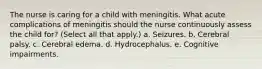 The nurse is caring for a child with meningitis. What acute complications of meningitis should the nurse continuously assess the child for? (Select all that apply.) a. Seizures. b. Cerebral palsy. c. Cerebral edema. d. Hydrocephalus. e. Cognitive impairments.