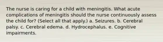 The nurse is caring for a child with meningitis. What acute complications of meningitis should the nurse continuously assess the child for? (Select all that apply.) a. Seizures. b. Cerebral palsy. c. Cerebral edema. d. Hydrocephalus. e. Cognitive impairments.