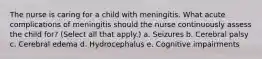 The nurse is caring for a child with meningitis. What acute complications of meningitis should the nurse continuously assess the child for? (Select all that apply.) a. Seizures b. Cerebral palsy c. Cerebral edema d. Hydrocephalus e. Cognitive impairments