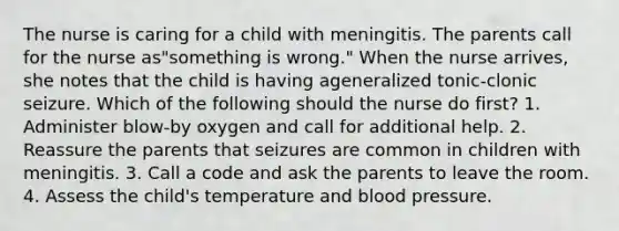 The nurse is caring for a child with meningitis. The parents call for the nurse as"something is wrong." When the nurse arrives, she notes that the child is having ageneralized tonic-clonic seizure. Which of the following should the nurse do first? 1. Administer blow-by oxygen and call for additional help. 2. Reassure the parents that seizures are common in children with meningitis. 3. Call a code and ask the parents to leave the room. 4. Assess the child's temperature and blood pressure.