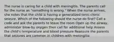 The nurse is caring for a child with meningitis. The parents call for the nurse as "something is wrong." When the nurse arrives, she notes that the child is having a generalized tonic-clonic seizure. Which of the following should the nurse do first? Call a code and ask the parents to leave the room Open up the airway, administer blow-by oxygen then call for additional help Assess the child's temperature and blood pressure Reassure the parents that seizures are common in children with meningitis