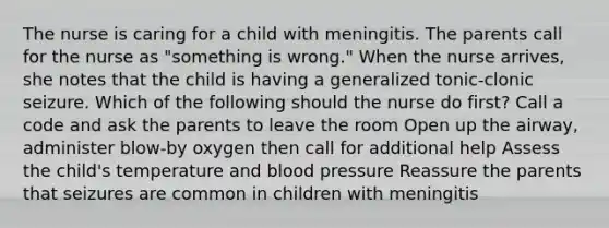 The nurse is caring for a child with meningitis. The parents call for the nurse as "something is wrong." When the nurse arrives, she notes that the child is having a generalized tonic-clonic seizure. Which of the following should the nurse do first? Call a code and ask the parents to leave the room Open up the airway, administer blow-by oxygen then call for additional help Assess the child's temperature and blood pressure Reassure the parents that seizures are common in children with meningitis