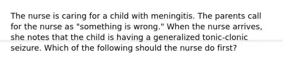 The nurse is caring for a child with meningitis. The parents call for the nurse as "something is wrong." When the nurse arrives, she notes that the child is having a generalized tonic-clonic seizure. Which of the following should the nurse do first?