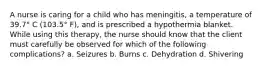 A nurse is caring for a child who has meningitis, a temperature of 39.7° C (103.5° F), and is prescribed a hypothermia blanket. While using this therapy, the nurse should know that the client must carefully be observed for which of the following complications? a. Seizures b. Burns c. Dehydration d. Shivering