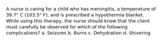 A nurse is caring for a child who has meningitis, a temperature of 39.7° C (103.5° F), and is prescribed a hypothermia blanket. While using this therapy, the nurse should know that the client must carefully be observed for which of the following complications? a. Seizures b. Burns c. Dehydration d. Shivering