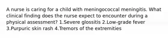 A nurse is caring for a child with meningococcal meningitis. What clinical finding does the nurse expect to encounter during a physical assessment? 1.Severe glossitis 2.Low-grade fever 3.Purpuric skin rash 4.Tremors of the extremities