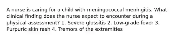 A nurse is caring for a child with meningococcal meningitis. What clinical finding does the nurse expect to encounter during a physical assessment? 1. Severe glossitis 2. Low-grade fever 3. Purpuric skin rash 4. Tremors of the extremities